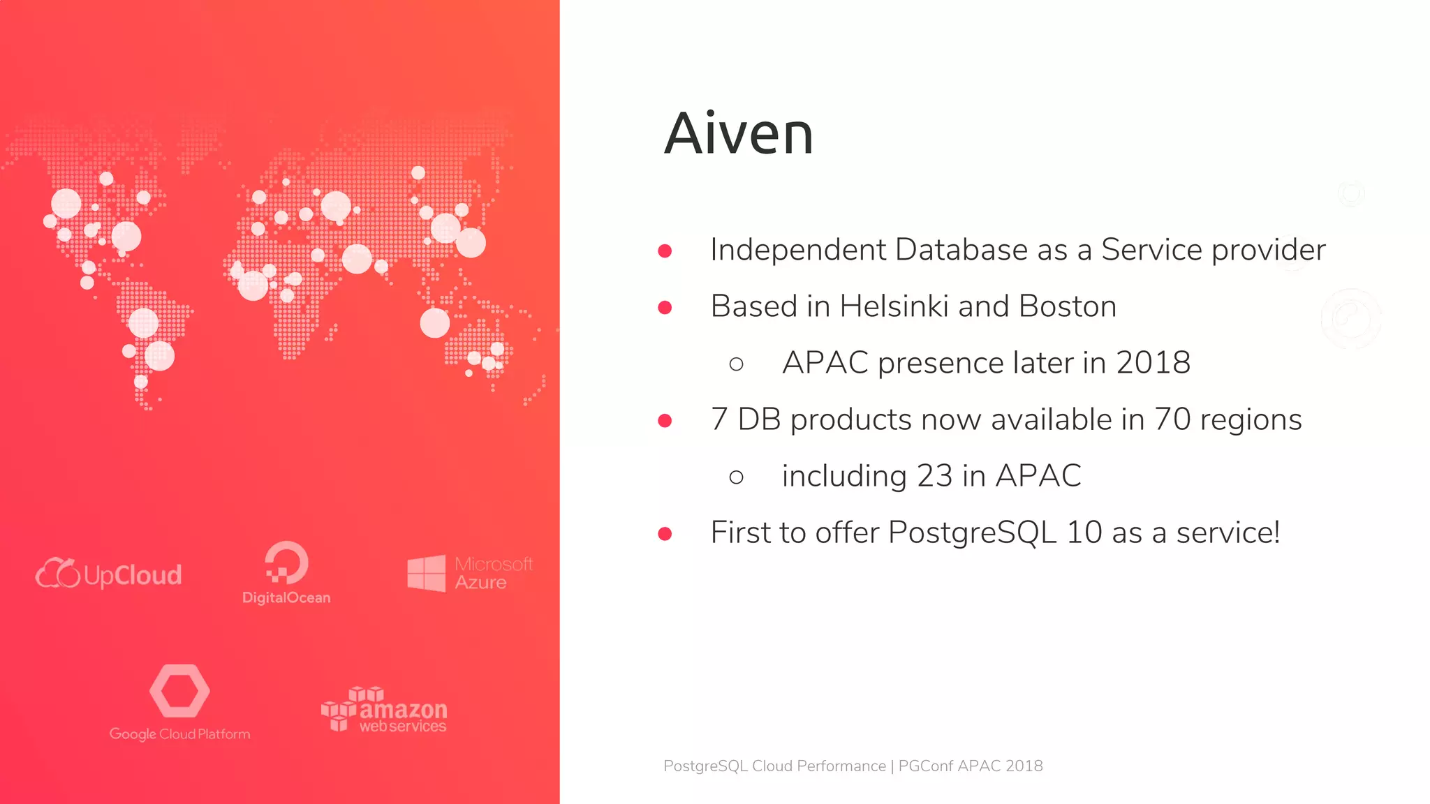 PostgreSQL Cloud Performance | PGConf APAC 2018 Aiven ● Independent Database as a Service provider ● Based in Helsinki and Boston ○ APAC presence later in 2018 ● 7 DB products now available in 70 regions ○ including 23 in APAC ● First to offer PostgreSQL 10 as a service! 