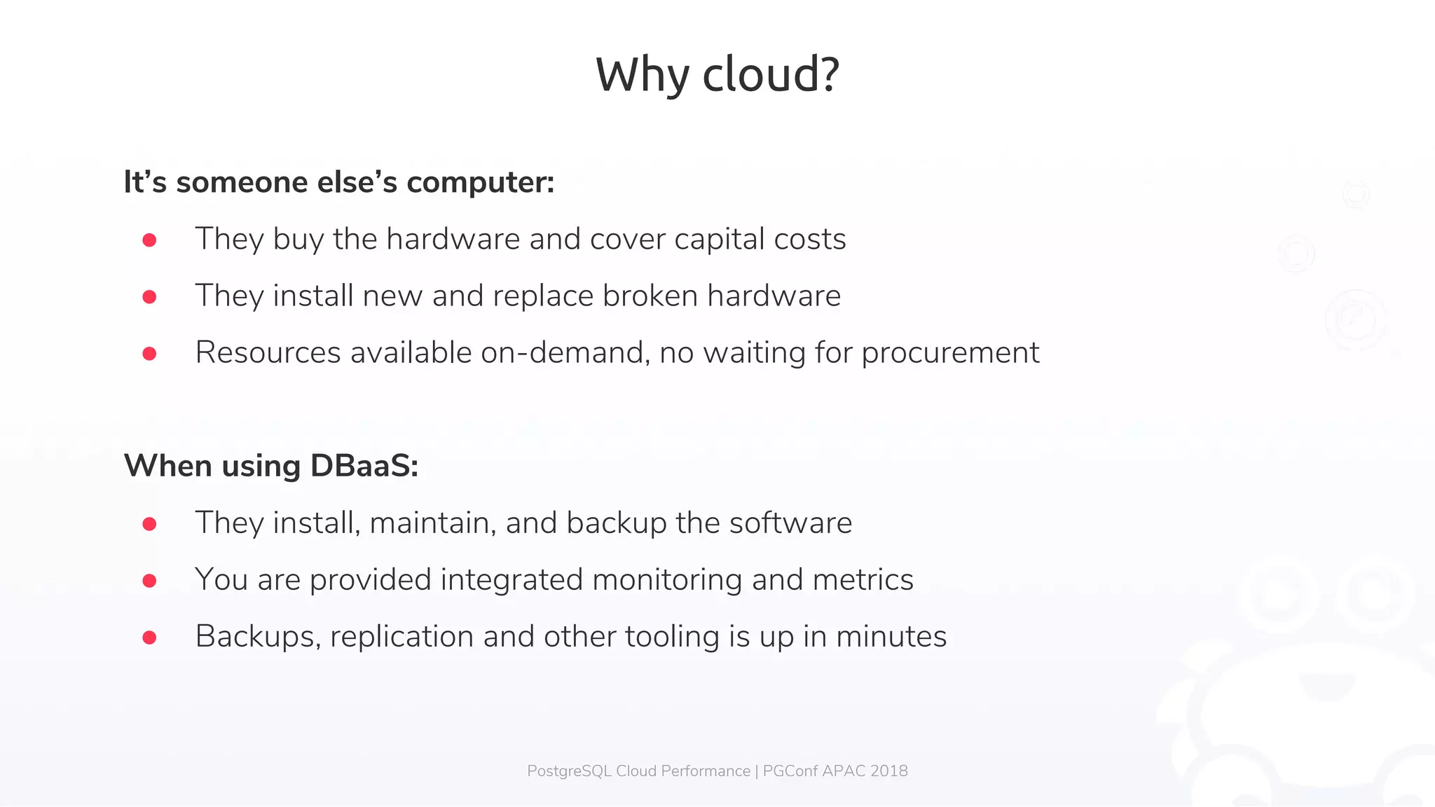Why cloud? PostgreSQL Cloud Performance | PGConf APAC 2018 It’s someone else’s computer: ● They buy the hardware and cover capital costs ● They install new and replace broken hardware ● Resources available on-demand, no waiting for procurement When using DBaaS: ● They install, maintain, and backup the software ● You are provided integrated monitoring and metrics ● Backups, replication and other tooling is up in minutes 