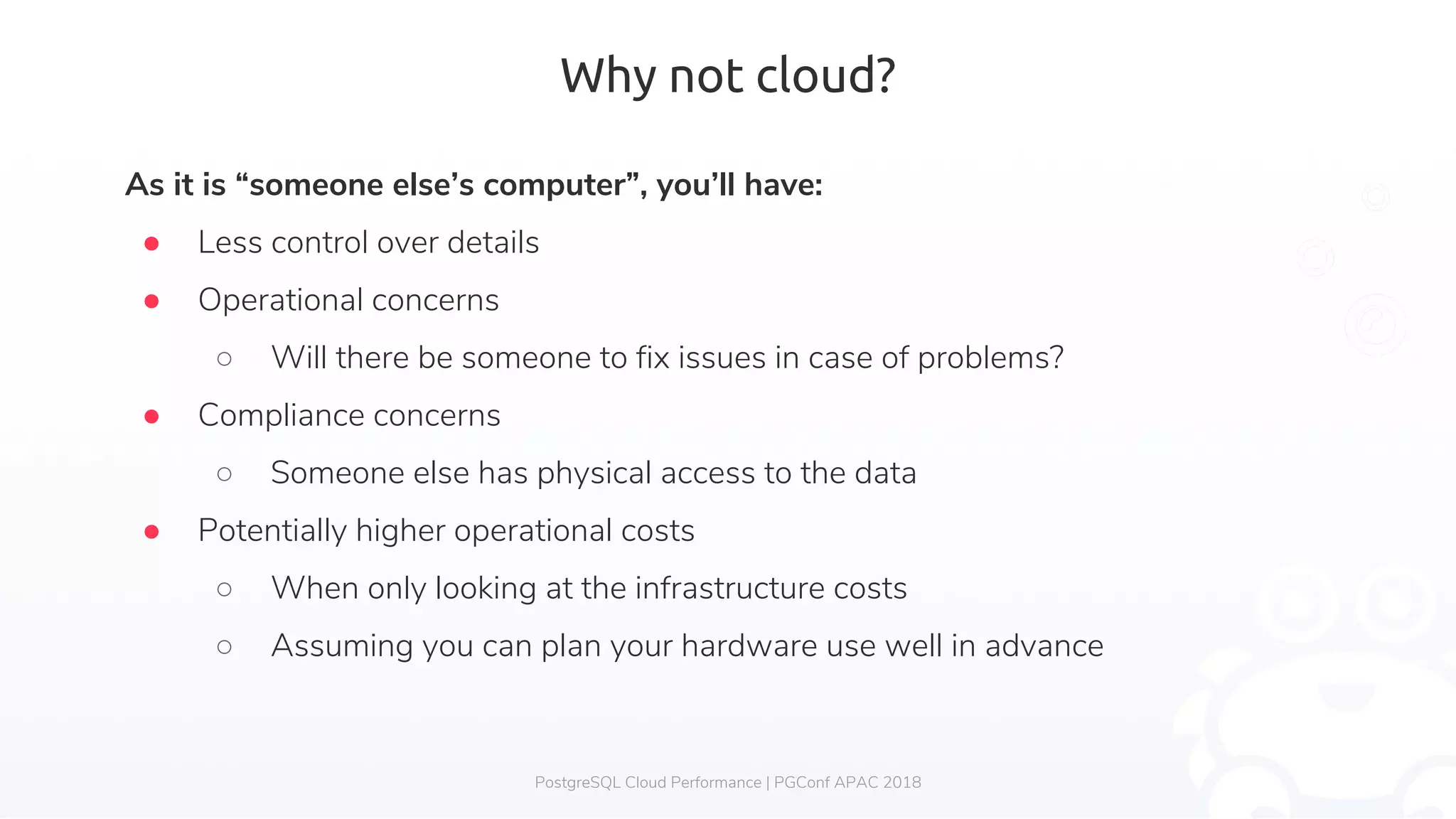 Why not cloud? As it is “someone else’s computer”, you’ll have: ● Less control over details ● Operational concerns ○ Will there be someone to fix issues in case of problems? ● Compliance concerns ○ Someone else has physical access to the data ● Potentially higher operational costs ○ When only looking at the infrastructure costs ○ Assuming you can plan your hardware use well in advance PostgreSQL Cloud Performance | PGConf APAC 2018 