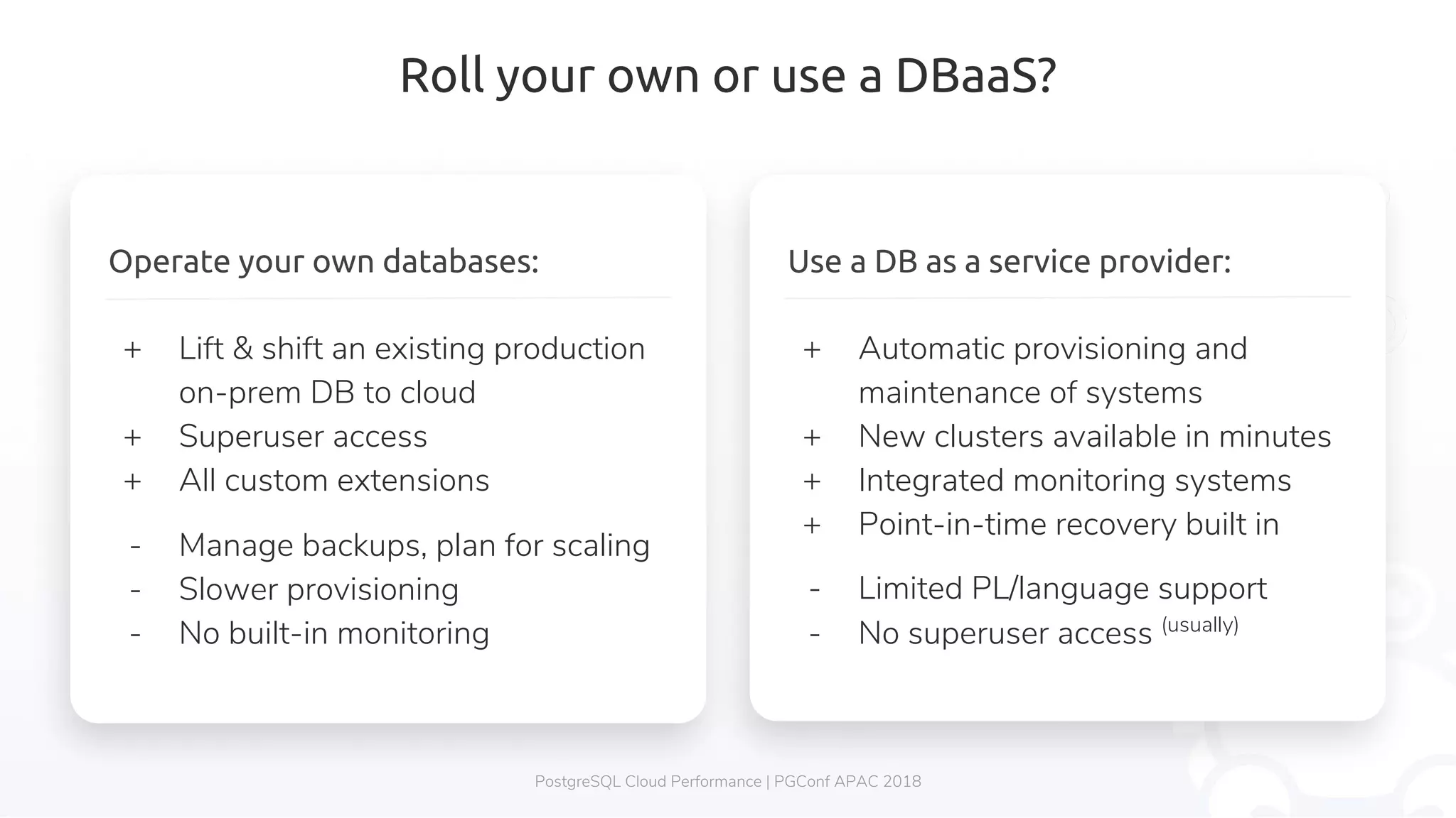 Roll your own or use a DBaaS? PostgreSQL Cloud Performance | PGConf APAC 2018 Use a DB as a service provider: + Automatic provisioning and maintenance of systems + New clusters available in minutes + Integrated monitoring systems + Point-in-time recovery built in - Limited PL/language support - No superuser access (usually) Operate your own databases: + Lift & shift an existing production on-prem DB to cloud + Superuser access + All custom extensions - Manage backups, plan for scaling - Slower provisioning - No built-in monitoring 