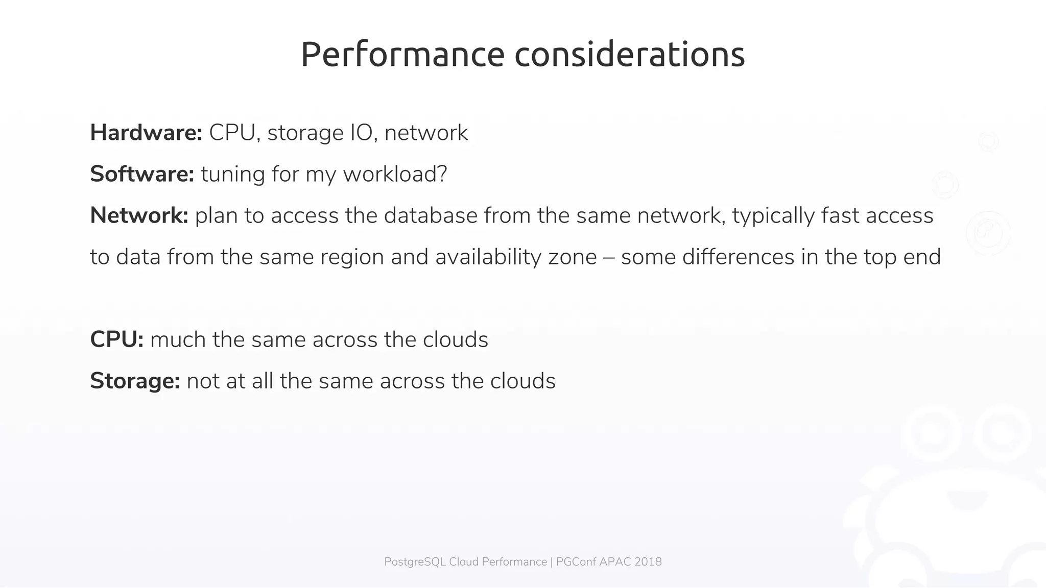 Performance considerations Hardware: CPU, storage IO, network Software: tuning for my workload? Network: plan to access the database from the same network, typically fast access to data from the same region and availability zone – some differences in the top end CPU: much the same across the clouds Storage: not at all the same across the clouds PostgreSQL Cloud Performance | PGConf APAC 2018 