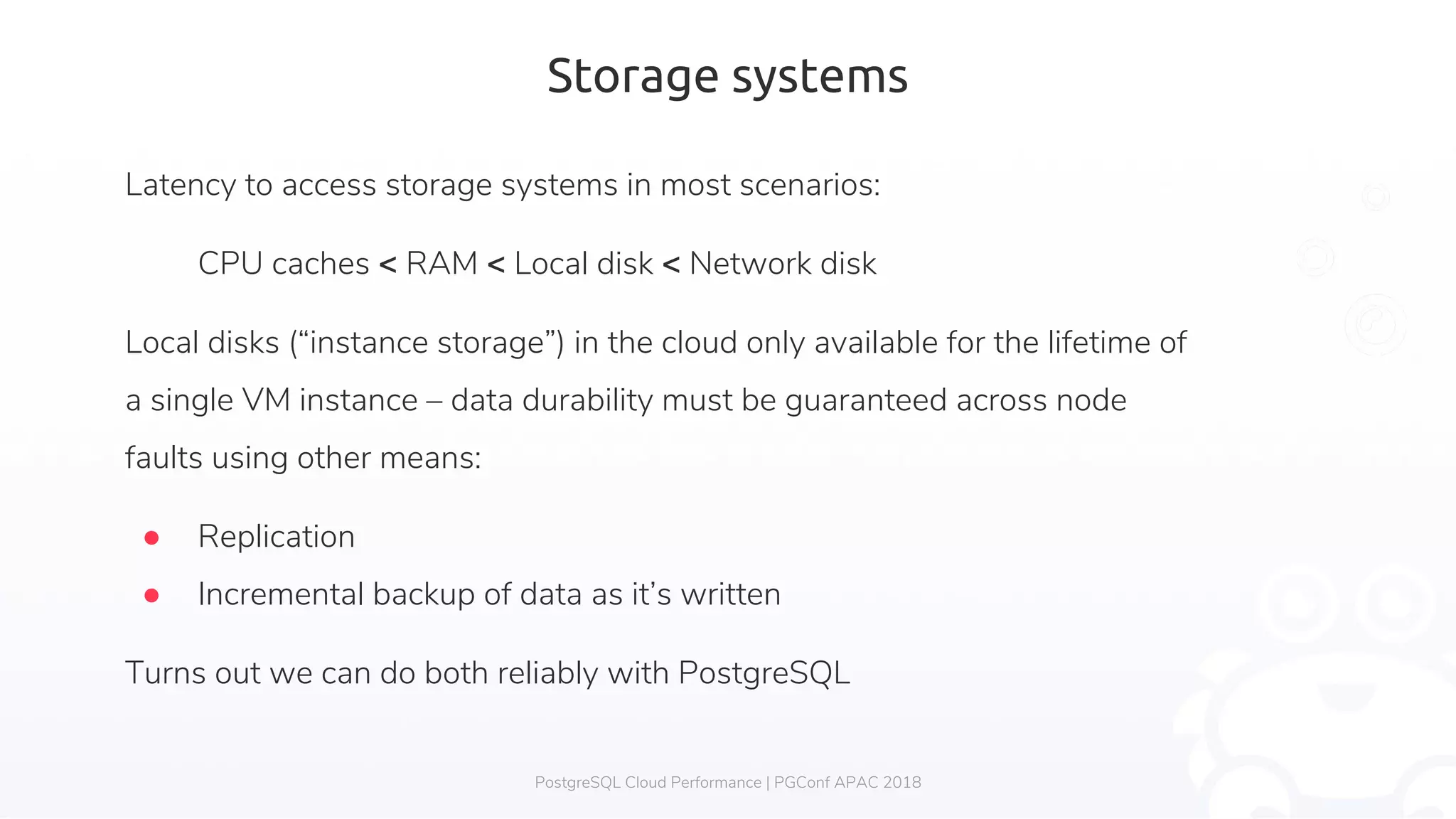Storage systems Latency to access storage systems in most scenarios: CPU caches < RAM < Local disk < Network disk Local disks (“instance storage”) in the cloud only available for the lifetime of a single VM instance – data durability must be guaranteed across node faults using other means: ● Replication ● Incremental backup of data as it’s written Turns out we can do both reliably with PostgreSQL PostgreSQL Cloud Performance | PGConf APAC 2018 