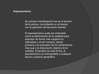 ExpresionismoSu primera manifestación fue en el terreno de la pintura, coincidiendo en el tiempo con la aparición del fauvismo francés,El expresionismo suele ser entendido como la deformación de la realidad para expresarde forma más subjetivala naturaleza y el ser humano, dando primacía a la expresión de los sentimientos  más que a la descripciónobjetiva de la realidad. Entendido de esta forma, el expresionismo es extrapolable a cualquier época y espacio geográfico