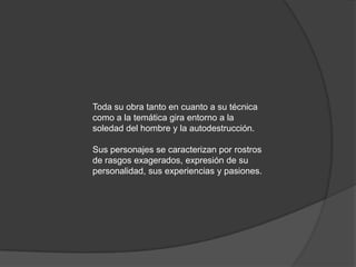 Toda su obra tanto en cuanto a su técnica como a la temática gira entorno a la soledad del hombre y la autodestrucción. Sus personajes se caracterizan por rostros de rasgos exagerados, expresión de su personalidad, sus experiencias y pasiones.