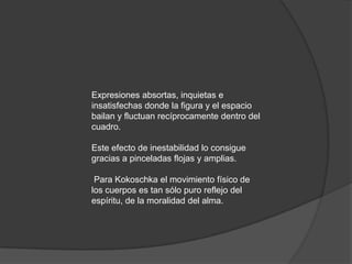 Expresiones absortas, inquietas e insatisfechas donde la figura y el espacio bailan y fluctuan recíprocamente dentro del cuadro. Este efecto de inestabilidad lo consigue gracias a pinceladas flojas y amplias. Para Kokoschka el movimiento físico de los cuerpos es tan sólo puro reflejo del espíritu, de la moralidad del alma. 