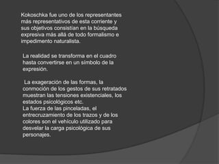 Kokoschka fue uno de los representantes más representativos de esta corriente y sus objetivos consistían en la búsqueda expresiva más allá de todo formalismo e impedimento naturalista. La realidad se transforma en el cuadro hasta convertirse en un símbolo de la expresión. La exageración de las formas, la conmoción de los gestos de sus retratados muestran las tensiones existenciales, los estados psicológicos etc. La fuerza de las pinceladas, el entrecruzamiento de los trazos y de los colores son el vehículo utilizado para desvelar la carga psicológica de sus personajes. 