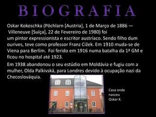 Oskar Kokoschka (Pöchlarn [Austria], 1 de Março de 1886 —
 Villeneuve [Suíça], 22 de Fevereiro de 1980) foi
um pintor expressionista e escritor austríaco. Sendo filho dum
ourives, teve como professor Franz Cižek. Em 1910 muda-se de
Viena para Berlim. Foi ferido em 1916 numa batalha da 1ª GM e
ficou no hospital até 1923.
Em 1938 abandonou o seu estúdio em Moldávia e fugiu com a
mulher, Olda Palkivská, para Londres devido à ocupação nazi da
Checoslováquia.

                                              Casa onde
                                              nasceu
                                              Oskar K.
 