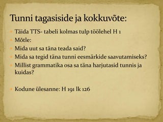  Täida TTS- tabeli kolmas tulp töölehel H 1
 Mõtle:
 Mida uut sa täna teada said?
 Mida sa tegid täna tunni eesmärkide saavutamiseks?
 Millist grammatika osa sa täna harjutasid tunnis ja
kuidas?
 Kodune ülesanne: H 191 lk 126
 