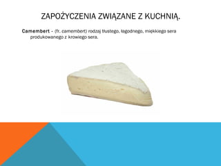 ZAPOŻYCZENIA ZWIĄZANE Z KUCHNIĄ.
Camembert - (fr. camembert) rodzaj tłustego, łagodnego, miękkiego sera
produkowanego z krowiego sera.
 