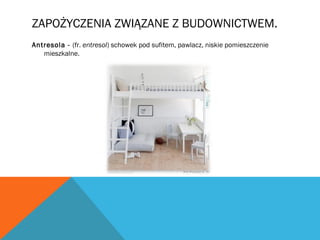 ZAPOŻYCZENIA ZWIĄZANE Z BUDOWNICTWEM.
Antresola - (fr. entresol) schowek pod sufitem, pawlacz, niskie pomieszczenie
mieszkalne.
 
