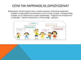 CZYM TAK NAPRAWDĘ SĄ ZAPOŻYCZENIA?
Zapożyczenie, element języka: wyraz, związek wyrazowy, konstrukcja składniowa
przejęte z innego języka lub wzorowane na nim; ze wzg. na język, z którego zostały
przejęte, są np. zapożyczenie z języka angielskiego – anglicyzm lub amerykanizm,
z czeskiego – czechizm (bohemizm), z francuskiego – galicyzm.
 