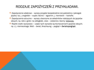 RODZAJE ZAPOŻYCZE Z PRZYKŁADAMI.Ń
 Zapożyczenia właściwe – wyrazy przyjęte bezpośrednio lub pośrednio z jakiegoś
języka; np. j. angielski – super; łacina – egzamin, j. niemiecki – kartofle.
 Zapożyczenia sztuczne – wyrazy utworzone ze składników należących do języków
obcych; np. tele z greki: na odległość, visio – widzenie z łaciny: telewizja.
 Repliki (kalki wyrazowe) – części tych wyrazów są tłumaczeniami języków obcych;
np. z j. niemieckiego: Welt – świat, Anschaung – pogląd = światopogląd.
 