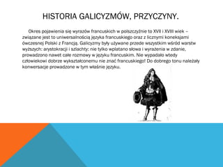 HISTORIA GALICYZMÓW, PRZYCZYNY.
Okres pojawienia się wyrazów francuskich w polszczyźnie to XVII i XVIII wiek –
związane jest to uniwersalnością języka francuskiego oraz z licznymi koneksjami
ówczesnej Polski z Francją. Galicyzmy były używane przede wszystkim wśród warstw
wyższych: arystokracji i szlachty: nie tylko wplatano słowa i wyrażenia w zdanie,
prowadzono nawet całe rozmowy w języku francuskim. Nie wypadało wtedy
człowiekowi dobrze wykształconemu nie znać francuskiego! Do dobrego tonu należały
konwersacje prowadzone w tym właśnie języku.
 