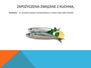 ZAPOŻYCZENIA ZWIĄZANE Z KUCHNIĄ.
Anchois - (fr. anchois) solone i konserwowane w oliwie małe rybki morskie.
 