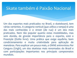 Um dos esportes mais praticados no Brasil, o skateboard, tem
várias vertentes. A categoria vertical (que utiliza a rampa) é uma
das mais conhecidas e o street (de rua) é um dos mais
praticados. Nem tão popular quanto estas modalidades, mas
sem dúvida, de grande importância para o esporte, está o
Freestyle (Estilo livre). Uma prática que exige equíbrio, bom
condicionamento e muita criatividade para aplicação de
manobras. Para explicar um pouco mais, o ONNE entrevistou Per
Canguru (Urgh), um dos skatistas mais renomados do Brasil e
com participações importantes nos principais campeonatos
mundiais.
Skate também é Paixão Nacional
 
