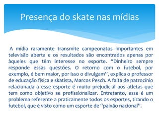A mídia raramente transmite campeonatos importantes em
televisão aberta e os resultados são encontrados apenas por
àqueles que têm interesse no esporte. “Dinheiro sempre
responde essas questões. O retorno com o futebol, por
exemplo, é bem maior, por isso o divulgam”, explica o professor
de educação física e skatista, Marcos Pesch. A falta de patrocínio
relacionada a esse esporte é muito prejudicial aos atletas que
tem como objetivo se profissionalizar. Entretanto, esse é um
problema referente a praticamente todos os esportes, tirando o
futebol, que é visto como um esporte de “paixão nacional”.
Presença do skate nas mídias
 
