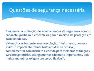 É essencial a utilização de equipamentos de segurança como o
capacete, joelheira e cotoveleira para o mínimo de proteção em
caso de quedas.
Vai machucar bastante, mas a evolução, infelizmente, começa
assim. É importante treinar todos os dias se possível,
complementar com bicicleta e corrida para melhorar as funções
cardiorespiratórias. Alongamentos são muito importantes, pois
muitas manobras exigem um corpo flexível”.
Questões de segurança necessária
 