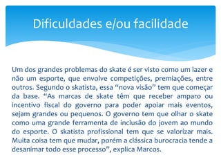 Um dos grandes problemas do skate é ser visto como um lazer e
não um esporte, que envolve competições, premiações, entre
outros. Segundo o skatista, essa “nova visão” tem que começar
da base. “As marcas de skate têm que receber amparo ou
incentivo fiscal do governo para poder apoiar mais eventos,
sejam grandes ou pequenos. O governo tem que olhar o skate
como uma grande ferramenta de inclusão do jovem ao mundo
do esporte. O skatista profissional tem que se valorizar mais.
Muita coisa tem que mudar, porém a clássica burocracia tende a
desanimar todo esse processo”, explica Marcos.
Dificuldades e/ou facilidade
 