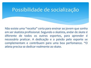 Não existe uma “receita” certa para ensinar ao jovem que sonha
em ser skatista profissional. Segundo o skatista, andar de skate é
diferente de todos os outros esportes, para aprender é
necessário praticar. A dedicação e a paixão pelo esporte se
complementam e contribuem para uma boa perfomance. “O
atleta precisa se dedicar realmente ao skate.
Possibilidade de socialização
 
