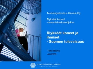 Teknologiakeskus Hermia Oy Älykkäät koneet -osaamiskeskusohjelma Älykkäät koneet ja ihmiset  - Suomen tulevaisuus Timo Rainio 4.6.2009 