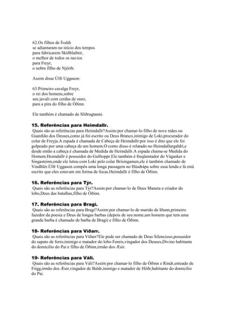 62.Os filhos de Ívaldi
se adiantaram no início dos tempos
para fabricarem Skíðblaðnir,
o melhor de todos os navios
para Freyr,
o nobre filho de Njörðr.
Assim disse Úlfr Uggason:
63.Primeiro cavalga Freyr,
o rei dos homens,sobre
seu javali com cerdas de ouro,
para a pira do filho de Óðinn.
Ele também é chamado de Slíðrugtanni.
15. Referências para Heimdallr.
Quais são as referências para Heimdallr?Assim:por chamar-lo filho de nove mães ou
Guardião dos Deuses,como já foi escrito ou Deus Branco,inimigo de Loki,procurador do
colar de Freyja.A espada é chamada de Cabeça de Heimdallr:por isso é dito que ele foi
golpeado por uma cabeça de um homem.O conto disso é relatado no Heimdallargaldri,e
desde então a cabeça é chamada de Medida de Heimdallr.A espada chama-se Medida do
Homem.Heimdallr é possuidor do Gulltoppr.Ele também é freqüentador do Vágasker e
Singasteinn,onde ele lutou com Loki pelo colar Brísingamen,ele é também chamado de
Vindhlér.Úlfr Uggason compôs uma longa passagem no Húsdrápa sobre essa lenda e lá está
escrito que eles estavam em forma de focas.Heimdallr é filho de Óðinn.
16. Referências para Týr.
Quais são as referências para Týr?Assim:por chamar-lo de Deus Maneta e criador do
lobo,Deus das batalhas,filho de Óðinn.
17. Referências para Bragi.
Quais são as referências para Bragi?Assim:por chamar-lo de marido de Iðunn,primeiro
fazedor da poesia e Deus de longas barbas (depois de seu nome,um homem que tem uma
grande barba é chamado de barba de Bragi) e filho de Óðinn.
18- Referências para Víðarr.
Quais são as referências para Víðarr?Ele pode ser chamado de Deus Silencioso,possuidor
do sapato de ferro,inimigo e matador do lobo Fenris,vingador dos Deuses,Divino habitante
do domicílio do Pai e filho de Óðinn,irmão dos Æsir.
19- Referências para Váli.
Quais são as referências para Váli?Assim:por chamar-lo filho de Óðinn e Rindr,enteado de
Frigg,irmão dos Æsir,vingador de Baldr,inimigo e matador de Höðr,habitante do domicílio
do Pai.
 