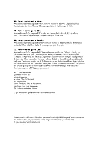 20- Referências para Höðr.
Quais são as referências para Höðr?Assim:por chamar-lo de Deus Cego,matador de
Baldr,atirador do visco,filho de Óðinn,companheiro de Hel,inimigo de Váli.
21- Referências para Ullr.
Quais são as referências para Ullr?Assim:por chamar-lo de filho de Sif,enteado de
Þórr,Deus do esqui,Deus do arco,Deus da caça,Deus do escudo.
22- Referências para Hænir.
Quais são as referências para Hænir?Assim:por chamar-lo de companheiro do banco ou
amigo de Óðinn e de Deus ágil e de longas pernas e rei da argila.
23. Referências para Loki.
Quais são as referências para Loki?Assim:chamando-o filho de Fárbauti e Laufey ou
Nál,irmão de Býleistr e de Helblindi,pai de Vánargandr (lobo Fenrir) e Jörmungandr
(Serpente Miðgarðr) e Hel e Nari e Áli,parente e tio,companheiro maligno e companheiro
de banco de Óðinn e dos Æsir,visitante e adorno do baú de Geirröðr,ladrão dos Jötnar,do
bode e do Brísingamen e das maçãs de Iðunn,parente de Sleipnir,marido de Sigyn,inimigo
dos Deuses,malfeitor dos cabelos de Sif,forjador do mal,Deus astuto,caluniador e trapaceiro
dos Deuses,planejador da morte de Baldr,Deus acorrentado,inimigo de Heimdallr e
Skaði.Assim como Úlfr Uggason cantou aqui:
64.O hábil renomado
guardião do arco-íris
combateu contra
o astuto filho de Fárbauti,
no Singasteinn,
antes o robusto filho de nove mães
ganhou o belo colar de pedras.
Eu conheço seções de louvor.
Aqui está escrito que Heimdallr é filho de nove mães.
Essa tradução foi feita por Marcio Alessandro Moreira (Vitki Þórsgoði).Tentei manter-me
fiel na tradução e em preservar os nomes originais contidos no poema.® 2009
E-mail:asatruar42@hotmail.com
 
