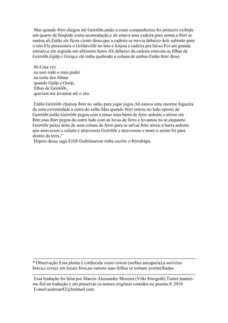 Mas quando Þórr chegou até Geirröðr,então a esses companheiros foi primeiro exibido
um quarto de hóspede como acomodação,e ali estava uma cadeira para sentar,e Þórr se
sentou ali.Então ele ficou ciente disso,que a cadeira se movia debaixo dele subindo para
o teto.Ele pressionou o Gríðarvöllr no teto e forçou a cadeira pra baixo.Foi um grande
estouro,e em seguida um altíssimo berro.Ali debaixo da cadeira estavam as filhas de
Geirröðr,Gjálp e Greip,e ele tinha quebrado a coluna de ambas.Então Þórr disse:
66.Uma vez
eu usei todo o meu poder
na corte dos Jötnar
quando Gjálp e Greip,
filhas de Geirröðr,
queriam me levantar até o céu.
Então Geirröðr chamou Þórr no salão para jogar jogos.Ali estava uma enorme fogueira
de uma extremidade a outra do salão.Mas quando Þórr entrou no lado oposto de
Geirröðr,então Geirröðr pegou com a tenaz uma barra de ferro ardente e atirou em
Þórr,mas Þórr pegou do outro lado com as luvas de ferro e levantou no ar,enquanto
Geirröðr pulou atrás de uma coluna de ferro para se salvar.Þórr atirou a barra ardente
que atravessou a coluna e atravessou Geirröðr e atravessou o muro e assim foi para
dentro da terra."
Depois dessa saga Eilífr Guðrúnarson tinha escrito o Þórsdrápa.
* Observação:Essa planta é conhecida como rowan (sorbus aucuparia),a sorveira-
brava,e cresce em locais frios,no outono suas folhas se tornam avermelhadas.
Essa tradução foi feita por Marcio Alessandro Moreira (Vitki Þórsgoði).Tentei manter-
me fiel na tradução e em preservar os nomes originais contidos no poema.® 2010
E-mail:asatruar42@hotmail.com
 