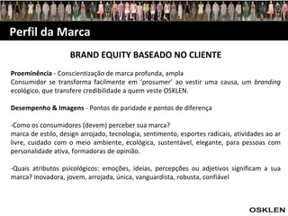 Perfil da Marca BRAND EQUITY BASEADO NO CLIENTE Proeminência  - Conscientização de marca profunda, ampla Consumidor se transforma facilmente em ‘prosumer’ ao vestir uma causa, um  branding  ecológico, que transfere credibilidade a quem veste OSKLEN. Desempenho & Imagens  - Pontos de paridade e pontos de diferença -Como os consumidores (devem) perceber sua marca? marca de estilo, design arrojado, tecnologia, sentimento, esportes radicais, atividades ao ar livre, cuidado com o meio ambiente, ecológica, sustentável, elegante, para pessoas com personalidade ativa, formadoras de opinião. -Quais atributos psicológicos: emoções, ideias, percepções ou adjetivos significam a sua marca? inovadora, jovem, arrojada, única, vanguardista, robusta, confiável 