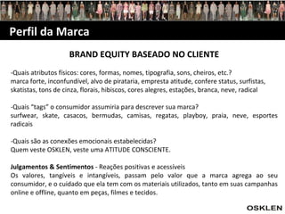 Perfil da Marca BRAND EQUITY BASEADO NO CLIENTE -Quais atributos físicos: cores, formas, nomes, tipografia, sons, cheiros, etc.? marca forte, inconfundível, alvo de pirataria, empresta atitude, confere status, surfistas, skatistas, tons de cinza, florais, hibiscos, cores alegres, estações, branca, neve, radical -Quais “tags” o consumidor assumiria para descrever sua marca? surfwear, skate, casacos, bermudas, camisas, regatas, playboy, praia, neve, esportes radicais -Quais são as conexões emocionais estabelecidas? Quem veste OSKLEN, veste uma ATITUDE CONSCIENTE. Julgamentos & Sentimentos  - Reações positivas e acessíveis Os valores, tangíveis e intangíveis, passam pelo valor que a marca agrega ao seu consumidor, e o cuidado que ela tem com os materiais utilizados, tanto em suas campanhas online e offline, quanto em peças, filmes e tecidos. 
