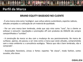 Perfil da Marca BRAND EQUITY BASEADO NO CLIENTE - É uma marca vista como ‘ecológica’, que cultua valores sustentáveis, esportes radicais, atitudes arrojadas e a utilização de um material de qualidade. - Por ser uma marca bem lembrada, ainda que seja vista como “cara”, faz o cliente se esforçar e consumir. Liquidações e promoções off com produtos da OSKLEN são sempre compartilhadas e “curtidas”. - A construção da marca se deu com a mudança do seu posicionamento. De marca de surfwear, apenas, ela passou a ser vista como a marca que veste atitudes, comprometida com o meio ambiente e a consciência ecológica. “Marca que não é bem lembrada, não é comprada”. - Associações favoráveis, únicas e fortes: esportes “de classe”, moda fashion, cortes ousados, alta classe. 