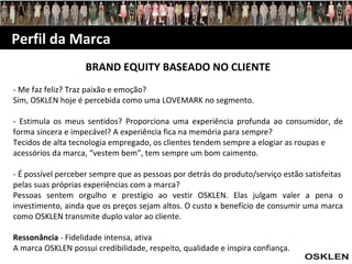 Perfil da Marca BRAND EQUITY BASEADO NO CLIENTE - Me faz feliz? Traz paixão e emoção? Sim, OSKLEN hoje é percebida como uma LOVEMARK no segmento. - Estimula os meus sentidos? Proporciona uma experiência profunda ao consumidor, de forma sincera e impecável? A experiência fica na memória para sempre? Tecidos de alta tecnologia empregado, os clientes tendem sempre a elogiar as roupas e acessórios da marca, “vestem bem”, tem sempre um bom caimento. - É possível perceber sempre que as pessoas por detrás do produto/serviço estão satisfeitas pelas suas próprias experiências com a marca? Pessoas sentem orgulho e prestígio ao vestir OSKLEN. Elas julgam valer a pena o investimento, ainda que os preços sejam altos. O custo x benefício de consumir uma marca como OSKLEN transmite duplo valor ao cliente. Ressonância  - Fidelidade intensa, ativa A marca OSKLEN possui credibilidade, respeito, qualidade e inspira confiança. 