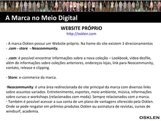 A Marca no Meio Digital WEBSITE PRÓPRIO http://osklen.com - A marca Osklen possui um Website próprio. Na home do site existem 3 direcionamentos -  .com - store   -  Neocommunity.   -  .com :   é possível encontrar informações sobre a nova coleção – Lookbook, vídeo desfile, além de informações sobre coleções anteriores, endereços lojas, link para Neocommunity, contato, release e clipping.   Store : e-commerce da marca. Neocommunity : é uma área redirecionada do site principal da marca com diversos links sobre assuntos variados. Entretenimento, esportes, meio ambiente, música, informações sobre cursos e workshops (relacionados com moda). Sempre relacionados com a marca. Também é possível acessar a sua conta de um plano de vantagens oferecido pela Osklen. Onde se pode resgatar em prêmios produtos Osklen ou assinatura de revistas, cursos de windsurf, academia. 