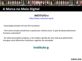 A Marca no Meio Digital INSTITUTO e http://www.institutoe.org.br Associação privada civil sem fins lucrativos. Tem como missão transformar e posicionar o Brasil como “o país do desenvolvimento humano sustentável”. Se utiliza de projetos próprios, e da criação e gestão de uma rede que potencialize sinergias entre diferentes iniciativas e agentes da sociedade. 