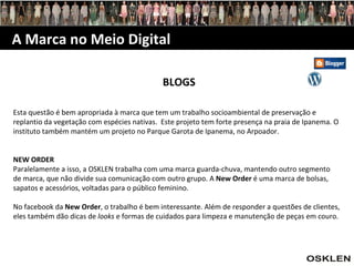 A Marca no Meio Digital BLOGS Esta questão é bem apropriada à marca que tem um trabalho socioambiental de preservação e replantio da vegetação com espécies nativas.  Este projeto tem forte presença na praia de Ipanema. O instituto também mantém um projeto no Parque Garota de Ipanema, no Arpoador. NEW ORDER  Paralelamente a isso, a OSKLEN trabalha com uma marca guarda-chuva, mantendo outro segmento de marca, que não divide sua comunicação com outro grupo. A  New Order  é uma marca de bolsas, sapatos e acessórios, voltadas para o público feminino. No facebook da  New Order , o trabalho é bem interessante. Além de responder a questões de clientes, eles também dão dicas de  looks  e formas de cuidados para limpeza e manutenção de peças em couro.  