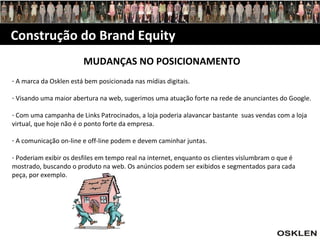 Construção do Brand Equity MUDANÇAS NO POSICIONAMENTO A marca da Osklen está bem posicionada nas mídias digitais. Visando uma maior abertura na web, sugerimos uma atuação forte na rede de anunciantes do Google. Com uma campanha de Links Patrocinados, a loja poderia alavancar bastante  suas vendas com a loja virtual, que hoje não é o ponto forte da empresa. A comunicação on-line e off-line podem e devem caminhar juntas. Poderiam exibir os desfiles em tempo real na internet, enquanto os clientes vislumbram o que é mostrado, buscando o produto na web. Os anúncios podem ser exibidos e segmentados para cada peça, por exemplo. 