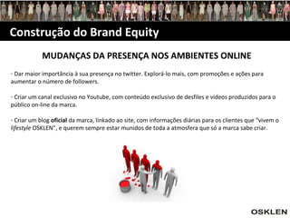 Construção do Brand Equity MUDANÇAS DA PRESENÇA NOS AMBIENTES ONLINE Dar maior importância à sua presença no twitter. Explorá-lo mais, com promoções e ações para aumentar o número de followers. Criar um canal exclusivo no Youtube, com conteúdo exclusivo de desfiles e vídeos produzidos para o público on-line da marca. Criar um blog  oficial  da marca, linkado ao site, com informações diárias para os clientes que “vivem o  lifestyle  OSKLEN”, e querem sempre estar munidos de toda a atmosfera que só a marca sabe criar. 