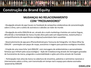 Construção do Brand Equity MUDANÇAS NO  RELACIONAMENTO COM “PROSUMIDORES” Divulgação através do app Causes no Facebook de campanhas colaborativas de conscientização sobre o clima, com a coleta de assinatura e adesões ao redor do mundo Divulgação do estilo OSKLEN de ser, através de e-mails marketing e hotsites em outras línguas, difundindo a mentalidade da marca mundo afora pela web com depoimentos, testemunhais e compartilhamento de experiências ecológicas/sustentáveis bem-sucedidas Desenvolvimento de app para iPhone/Android para ‘Concurso de Fotografia: Um Novo Olhar by OSKLEN’ – premiação com peças de roupa, acessórios e viagens para paraísos ecológicos mundiais Criação de uma nova linha ‘pró-OSKLEN’, com mensagens de ambientalistas e personalidades famosas que militam pela causa ecológica – Ação de Crowdsourcing através de mensagens gravadas de funcionários da marca, pregando a sustentabilidade e ações pró-clima através do Youtube Participação mais ativa da marca na cobertura de encontros, palestras e seminários nacionais e internacionais sobre o clima, com transmissão em tempo real e espaço para abaixo-assinados ‘powered by OSKLEN’ 