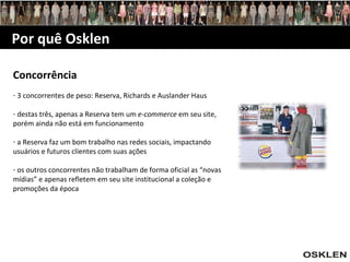 Concorrência 3 concorrentes de peso: Reserva, Richards e Auslander Haus destas três, apenas a Reserva tem um  e-commerce  em seu site, porém ainda não está em funcionamento a Reserva faz um bom trabalho nas redes sociais, impactando usuários e futuros clientes com suas ações os outros concorrentes não trabalham de forma oficial as “novas mídias” e apenas refletem em seu site institucional a coleção e promoções da época Por quê Osklen 