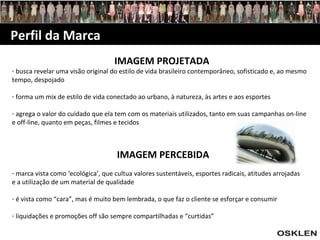 Perfil da Marca IMAGEM PROJETADA busca revelar uma visão original do estilo de vida brasileiro contemporâneo, sofisticado e, ao mesmo tempo, despojado forma um mix de estilo de vida conectado ao urbano, à natureza, às artes e aos esportes agrega o valor do cuidado que ela tem com os materiais utilizados, tanto em suas campanhas on-line e off-line, quanto em peças, filmes e tecidos IMAGEM PERCEBIDA marca vista como ‘ecológica’, que cultua valores sustentáveis, esportes radicais, atitudes arrojadas e a utilização de um material de qualidade é vista como “cara”, mas é muito bem lembrada, o que faz o cliente se esforçar e consumir liquidações e promoções off são sempre compartilhadas e “curtidas” 