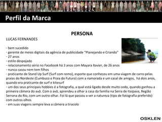 Perfil da Marca PERSONA LUCAS FERNANDES bem sucedido gerente de meios digitais da agência de publicidade “Planejando e Criando” 27 anos estilo despojado relacionamento sério no Facebook há 3 anos com Mayara Xavier, de 26 anos nunca casou nem tem filhos praticante de Stand Up Surf (Surf com remo), esporte que conheceu em uma viagem de carro pelas praias do Nordeste (Cumbuco e Praia do Futuro) com a namorada e um casal de amigos,  há dois anos, quando era praticante de surf e kitesurf um dos seus principais hobbies é a fotografia, a qual está ligado desde muito cedo, quando ganhou a primeira câmera do avô. Com o avô, aprendeu a olhar a casa da família na Serra de Itaipava, Região Serrana do Rio, com um outro olhar. Foi lá que passou a ver a natureza (tipo de fotografia preferido) com outros olhos em suas viagens sempre leva a câmera a tiracolo 