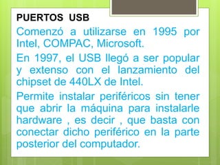 PUERTOS USB
Comenzó a utilizarse en 1995 por
Intel, COMPAC, Microsoft.
En 1997, el USB llegó a ser popular
y extenso con el lanzamiento del
chipset de 440LX de Intel.
Permite instalar periféricos sin tener
que abrir la máquina para instalarle
hardware , es decir , que basta con
conectar dicho periférico en la parte
posterior del computador.
 