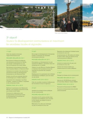 10 - Rapport de développement durable 2011
1er BUT
Créer des emplois et favoriser
l’approvisionnement local
PROGRÈS RÉALISÉS EN 2011
Recrutement de Ressources Menitik,
une entreprise autochtone de l’Abitibi,
pour diriger l’aménagement du mur
vert et le boisement de la forêt Osisko
Recrutement de fournisseurs locaux aux
sites Canadian Malartic et Hammond Reef
Attribution de contrats à des associations
autochtones locales de développement
économique au site Hammond Reef
Soutien accordé aux employés désireux
de déménager pour s’établir à Malartic
Lancement de la campagne « Les Gens
d’Osisko », mettant en vedette 11 employés
et des entreprises locales
PERSPECTIVES 2012-2013
Renforcer le partenariat avec Ressources
Menitik, une entreprise autochtone locale,
pour boiser la forêt Osisko
Poursuivre la collaboration avec
les associations autochtones locales
de développement économique au
site Hammond Reef
2e BUT
Encourager le développement d’entreprises
locales et maximiser les retombées
économiques indirectes
PROGRÈS RÉALISÉS EN 2011
Participation au développement du parc
industriel de Malartic, permettant ainsi aux
entreprises de s’y installer
Création d’un site Web pour Canadian Malartic
à l’intention des fournisseurs locaux les
informant en priorités des occasions
d’affaires
Établissement d’un partenariat avec le Musée
minéralogique de Malartic pour les visites
du site minier
PERSPECTIVES 2012-2013
Créer de nouvelles occasions d’affaires avec
les fournisseurs locaux et régionaux
3e BUT
Améliorer les infrastructures publiques
de nos communautés
PROGRÈS RÉALISÉS EN 2011
Acquisition de 41 maisons situées dans
le quartier sud de Malartic pour accroître
la zone tampon qui sépare la mine et
la communauté
Élaboration d’un plan pour aménager
un parc en bordure du mur vert
3e objectif 
Soutenir le développement communautaire en maximisant
les retombées locales et régionales
Exposition de sculptures d’artistes locaux
en bordure du mur vert
Investissements de 168 millions de dollars
en date de 2011 dans les infrastructures
communautaires de Malartic
PERSPECTIVES 2012-2013
Achever la construction du parc sud
en bordure du mur vert
Achever les travaux relatifs aux
infrastructures de la ville de Malartic
4e BUT
Partager la richesse avec la communauté
PROGRÈS RÉALISÉS EN 2011
Injection de 150 000 $ pour soutenir
le Fonds Essor Malartic Osisko (FEMO)
PERSPECTIVES 2012-2013
Poursuivre le financement du FEMO
Poursuivre le financement des activités
communautaires
Aménagement prévu d’un parc à Malartic
Osisko soutient les arts à Malartic
 