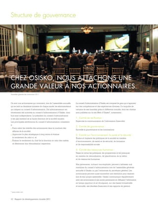 12 - Rapport de développement durable 2011
Ce sont nos actionnaires qui nomment, lors de l’assemblée annuelle
qui se tient au deuxième trimestre de chaque année, les administrateurs
qui siègent au conseil d’administration. Dix administrateurs ont
récemment été nommés au conseil d’administration d’Osisko, dont
huit sont indépendants. Le président du conseil d’administration
n’est pas membre de la haute direction de la société minière.
Les principales attributions du conseil d’administration consistent
à :
.	Faire valoir les intérêts des actionnaires dans la conduite des
affaires de la société;
.	Approuver le plan stratégique à long terme et évaluer
le rendement de celui-ci; et
.	Évaluer le rendement du chef de la direction et celui des cadres,
et déterminer leur rémunération respective.
Structure de gouvernance
CHEZ OSISKO, NOUS ATTACHONS UNE
GRANDE VALEUR À NOS ACTIONNAIRES.
Le conseil d’administration d’Osisko est composé de gens qui s’appuient
sur des compétences et des expériences diverses. Il s’acquitte de
certains de ses mandats grâce à différents comités, dont les chartes
sont publiées sur le site Web d’Osisko2, notamment :
1.	Comité de vérification :
Supervise la communication de l’information financière
2.	Comité de gouvernance :
Surveille la gouvernance et les nominations
3.	Comité sur l’environnement, la santé et la sécurité :
Évalue et implante les politiques de la société en matière
d’environnement, de santé et de sécurité, de formation
et de responsabilité sociale
4.	Comité des ressources humaines :
Passe en revue les politiques, les programmes et les pratiques
en matière de rémunération, de planification de la relève
et de ressources humaines
Nos partenaires, incluant nos employés, peuvent s’adresser aux
membres du conseil d’administration lors de l’assemblée générale
annuelle d’Osisko ou par l’entremise du secrétaire général. Les
actionnaires peuvent aussi soumettre une résolution pour examen
lors de leur propre assemblée. Osisko communique régulièrement
avec ses actionnaires et ses autres partenaires en diffusant l’information
en temps opportun et en divulguant, sur des bases trimestrielle
et annuelle, ses résultats financiers et ses rapports de gestion.
2 www.osisko.com
Assemblée générale des actionnaires 2011
 