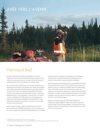 18 - Rapport de développement durable 2011
AXÉE VERS L’AVENIR
4 530,6 millions de tonnes @ 0,62 g/t Au de ressources présumées.
5 336,58 millions de tonnes @ 0,63 g/t Au à un prix hypothétique de 1 200 $ l’once d’or et un ratio stérile/minerai de 1,25.
Hammond Reef
Le projet Osisko Hammond Reef Gold (OHRG) est un projet
d’exploration avancée situé près de Thunder Bay, en Ontario. 2011
a été une année importante pour ce projet, puisqu’elle a marqué
le démarrage officiel de son évaluation environnementale.
Au cours de l’année, 273 471 mètres ont été forés en 999 trous à la
propriété Hammond Reef. Une estimation de ressources minérales
pour le gîte aurifère Hammond Reef faisant état de 10,52 millions
d’onces d’or en ressources présumées globales4 (6,86 millions
d’onces d’or en ressources présumées dans la fosse5), conforme au
Règlement 43-101, a été divulguée le 7 novembre 2011. Un rapport
conforme au Règlement 43-101 portant sur cette estimation de
ressources a été déposé sur SEDAR le 20 décembre 2011. Deux
fosses seront excavées pour accéder au minerai et un lac de faible
envergure devra être drainé.
Selon le projet envisagé, l’usine de transformation du minerai
pourra traiter jusqu’à 60 000 tonnes par jour. L’usine de traitement
du minerai comprendra notamment des installations de concassage,
broyage, flottation, cyanuration, récupération d’or par charbon
activé, élution, extraction électrolytique, affinage par four à
induction, destruction du cyanure et gestion des résidus.
Selon les estimés, la mine emploiera en moyenne 465 travailleurs et
sa durée de vie prévue est de 11 ans. Les fournitures qui serviront à
exploiter le site (p. ex. carburant, explosifs, biens de consommation)
seront acheminées par une voie d’accès lorsque requis. Les
infrastructures de soutien comprendront notamment les bâtiments
d’entretien, entrepôts, système d’approvisionnement en eau, dépôt
d’explosifs, usine de traitement des eaux usées et la sous-station
électrique, seront mises en place.
Osisko s’est assurée que la ville d’Atikokan profiterait de
l’expérience acquise à Malartic. Nous avons invité le maire et le
conseil à visiter la mine Canadian Malartic et à discuter avec notre
équipe de direction de l’approche que nous privilégions et de notre
vision de la communauté.
 