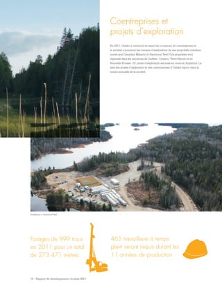 19 - Rapport de développement durable 2011
Forages de 999 trous
en 2011 pour un total
de 273 471 mètres
465 travailleurs à temps
plein seront requis durant les
11 années de production
Coentreprises et
projets d’exploration
En 2011, Osisko a continué de saisir les occasions de coentreprises et
la société a poursuivi les travaux d’exploration de ses propriétés minières
autres que Canadian Malartic et Hammond Reef. Ces propriétés sont
réparties dans les provinces de Québec, Ontario, Terre-Neuve et en
Nouvelle-Écosse. Un projet d’exploration est aussi en cours en Argentine. La
liste des projets d’exploration et des coentreprises d’Osisko figure dans la
notice annuelle de la société.
Installations à Hammond Reef
 