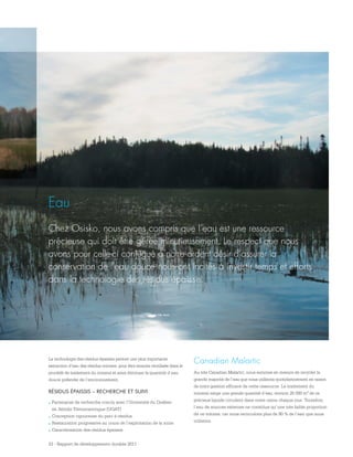 23 - Rapport de développement durable 2011
Eau
Chez Osisko, nous avons compris que l’eau est une ressource
précieuse qui doit être gérée minutieusement. Le respect que nous
avons pour celle-ci conjugué à notre ardent désir d’assurer la
conservation de l’eau douce nous ont incités à investir temps et efforts
dans la technologie des résidus épaissis.
La technologie des résidus épaissis permet une plus importante
extraction d’eau des résidus miniers, pour être ensuite réutilisée dans le
procédé de traitement du minerai et ainsi diminuer la quantité d’eau
douce prélevée de l’environnement.
RÉSIDUS ÉPAISSIS – RECHERCHE ET SUIVI
.	Partenariat de recherche conclu avec l’Université du Québec
en Abitibi‑Témiscamingue (UQAT)
.	Conception rigoureuse du parc à résidus
.	Restauration progressive au cours de l’exploitation de la mine
.	Caractérisation des résidus épaissis
Canadian Malartic
Au site Canadian Malartic, nous sommes en mesure de recycler la
grande majorité de l’eau que nous utilisons quotidiennement en raison
de notre gestion efficace de cette ressource. Le traitement du
minerai exige une grande quantité d’eau; environ 25 000 m3 de ce
précieux liquide circulent dans notre usine chaque jour. Toutefois,
l’eau de sources externes ne constitue qu’une très faible proportion
de ce volume, car nous recirculons plus de 90 % de l’eau que nous
utilisons.
 