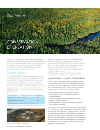 Essais de croissance de végétaux à Canadian Malartic
26 - Rapport de développement durable 2011
Biodiversité
Nous croyons à l’importance de promouvoir la biodiversité au sein
des milieux naturels où nous exerçons nos activités. Pour y parvenir,
nous ne tenons pas simplement un registre des zones perturbées et
de celles qui ont été restaurées, mais nous favorisons aussi la
création et la conservation de différents milieux où une grande
diversité de plantes et d’animaux peuvent croître.
Canadian Malartic
La mine Canadian Malartic d’Osisko est assise sur un terreau où
l’exploitation minière et le traitement de minerai fleurissent depuis
longtemps. Le site a été abandonné par les sociétés minières qui
l’ont exploité jusqu’en 2002, laissant derrière eux un fardeau
environnemental que le gouvernement provincial a dû assumer.
Même si le minerai extrait du site n’était pas acidogène, les anciens
exploitants acceptaient aussi celui provenant d’autres mines du
Nord québécois, tout en sachant que le minerai qu’ils importaient
générait de l’acide
CONSERVATION
ET CRÉATION
Canadian Malartic – Perturbation du terrain et végétalisation
Superficie du terrain perturbé 570 ha
Végétalisation du mur vert 2 ha
Végétalisation de terrains privés de la région 65 ha
La superficie calculée a été arrondie au nombre entier le plus proche. Aucune remise en état
n’a eu lieu sur le site en 2011.
Avant que l’exploitation ne débute au site Canadian Malartic,
Osisko avait déjà conclu un partenariat avec le Ministère des
ressources naturelles et de la Faune de la province pour remettre en
état le parc à résidus orphelin existant. Voici quelques-uns des
travaux de restauration qui ont été réalisés en 2011 :
.	Renforcement des digues originales pour contenir les résidus
existants de façon sécuritaire
.	Ajout de résidus miniers non acidogènes pour remblayer
les résidus existants afin de prévenir la génération d’acide
PLANIFICATION DE LA REMISE EN ÉTAT PROGRESSIVE
Grâce à la vision à long terme d’Osisko, nous serons en mesure
d’entamer la restauration de la mine Canadian Malartic bien avant
sa fermeture. En 2010, de concert avec l’Université du Québec en
Abitibi-Témiscamingue (UQAT), Osisko a démarré un projet de
recherche visant à reboiser le parc à résidus de Malartic.
Les questions suivantes ont servi à orienter les travaux :
.	Quel est le taux de survie des plantes qui croissent sur
les résidus épaissis ?
.	Quelles méthodes de conditionnement des sols peuvent
s’appliquer aux résidus épaissis ?
.	Quels sont les effets du mélange des stériles et des résidus
sur la croissance des plantes ?
2011 a marqué l’aboutissement de la phase initiale d’essais en serre
et la construction de cellules expérimentales de reboisement dans nos
installations de gestion des résidus. Les jeunes arbres ont été retirés
de la serre pour être plantés sur le site et les essais sur le terrain ont
débuté. Osisko est fière d’être au premier plan de l’innovation et de la
technologie des résidus épaissis. Nous croyons que les investissements
que nous faisons en recherche et développement nous permettront
de restaurer le site minier rapidement et efficacement, et dans
le respect de l’environnement.
 