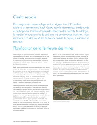 29 - Rapport de développement durable 2011
Planification de la fermeture des mines
Des programmes de recyclage sont en vigueur tant à Canadian
Malartic qu’à Hammond Reef. Osisko recycle les matériaux en demande
et participe aux initiatives locales de réduction des déchets. Le câblage,
le métal et le bois sont mis de côté aux fins de recyclage industriel. Nous
recyclons aussi des fournitures de bureau comme le papier, le carton et le
plastique.
Osisko recycle
Osisko adopte une approche proactive en matière de fermeture
de mine et met tout en œuvre pour que la restauration de ses sites
miniers soit durable. Nous croyons que notre approche assure
la préservation de l’écosystème, qu’elle répond aux attentes des
communautés locales et qu’elle constitue un exemple à suivre
pour les minières futures.
Par le passé, de nombreuses exploitations minières au pays se sont
soldées par des bavures environnementales et les gouvernements
provinciaux en ont fait les frais. La réglementation provinciale qui
régit l’exploitation minière au Québec et en Ontario ne permet plus
aux sociétés d’abandonner leurs mines et de laisser le public assumer
les coûts du nettoyage. Toutes les sociétés minières doivent
désormais élaborer un plan de restauration de leurs sites
d’exploitation et mettre de côté une garantie financière pour
assurer la réalisation des travaux de remise en état.
Osisko est récemment entrée dans l’histoire minière québécoise
avec à la mine Canadian Malartic. Osisko a accepté de fournir,
même si la loi ne l’y oblige pas, une garantie financière qui couvrira
100 % des coûts estimés (total : 46,44 millions de dollars) de remise
en état du site de la mine Canadian Malartic, au lieu des 70 %
obligatoires en vertu de la législation québécoise. Ainsi, le 12 octobre
2011, Osisko a versé 22,1 millions de dollars dans les coffres du
gouvernement du Québec, ce qui représente près de 50 % de la
garantie financière de 46,44 millions de dollars qui couvrira la
totalité des coûts futurs estimés de restauration du site minier. Le
solde de cette garantie sera acquitté en deux versements ultérieurs
en 2012 et 2013. Le plan de fermeture et l’estimation des coûts
associés sont mis à jour régulièrement afin de refléter la réalité des
activités de la mine.
Pour ce qui est du site Hammond Reef, Osisko soumettra un plan
de fermeture accrédité qui définira les techniques employées, le
calendrier de réalisation, le coût et la garantie financière requis
pour remettre le site en état au moment de la fermeture. Ce plan
sera élaboré en s’appuyant sur les exigences spécifiques relatives
aux plans de fermeture qui portent notamment sur les normes, les
procédures et les conditions minimales à satisfaire pour fermer une
mine de façon sécuritaire, comme le prévoit la Loi sur les mines de
l’Ontario. En autant qu’il soit possible, le concept de fermeture
envisagé prévoit que la fosse serait inondée, et que les terrains et
cours d’eau perturbés seraient restaurés dans l’état où ils étaient
avant l’exploitation.
Plan de restauration à Canadian Malartic
 
