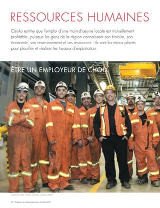 30 - Rapport de développement durable 2011
RESSOURCES HUMAINES
ÊTRE UN EMPLOYEUR DE CHOIX
Osisko estime que l’emploi d’une main-d’œuvre locale est mutuellement
profitable, puisque les gens de la région connaissent son histoire, son
économie, son environnement et ses ressources : ils sont les mieux placés
pour planifier et réaliser les travaux d’exploitation.
Employés de l’atelier d’entretien mécanique à Canadian Malartic
 