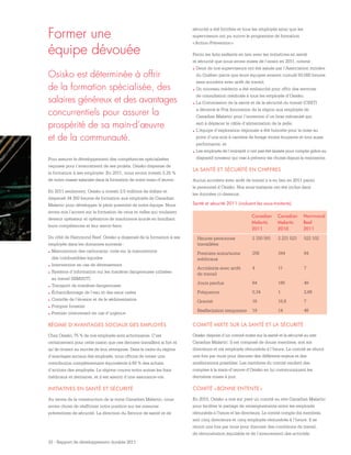 33 - Rapport de développement durable 2011
Former une
équipe dévouée
Pour assurer le développement des compétences spécialisées
requises pour l’avancement de ses projets, Osisko dispense de
la formation à ses employés. En 2011, nous avons investi 5,25 %
de notre masse salariale dans la formation de notre main-d’œuvre.
En 2011 seulement, Osisko a investi 2,5 millions de dollars et
dispensé 34 350 heures de formation aux employés de Canadian
Malartic pour développer le plein potentiel de notre équipe. Nous
avons mis l’accent sur la formation de ceux et celles qui voulaient
devenir opérateur et opératrice de machinerie lourde en bonifiant
leurs compétences et leur savoir-faire.
Du côté de Hammond Reef, Osisko a dispensé de la formation à ses
employés dans les domaines suivants :
.	Manutention des carburants; code sur la manutention
des combustibles liquides
.	Intervention en cas de déversement
.	Système d’information sur les matières dangereuses utilisées
au travail (SIMDUT)
.	Transport de matières dangereuses
.	Échantillonnage de l’eau et des eaux usées
.	Contrôle de l’érosion et de la sédimentation
.	Pompier forestier
.	Premier intervenant en cas d’urgence
RÉGIME D’AVANTAGES SOCIAUX DES EMPLOYÉS
Chez Osisko, 75 % de nos employés sont actionnaires. C’est
certainement pour cette raison que ces derniers travaillent si fort et
qu’ils croient au succès de leur entreprise. Dans le cadre du régime
d’avantages sociaux des employés, nous offrons de verser une
contribution complémentaire équivalente à 60 % des achats
d’actions des employés. Le régime couvre entre autres les frais
médicaux et dentaires, et il est assorti d’une assurance-vie.
INITIATIVES EN SANTÉ ET SÉCURITÉ
Au terme de la construction de la mine Canadian Malartic, nous
avons choisi de réaffirmer notre position sur les mesures
préventives de sécurité. La direction du Service de santé et de
sécurité a été fortifiée et tous les employés ainsi que les
superviseurs ont pu suivre le programme de formation
« Action-Prévention ».
Parmi les faits saillants en lien avec les initiatives en santé
et sécurité que nous avons mises de l’avant en 2011, notons :
.	Deux de nos superviseurs ont été salués par l’Association minière
du Québec parce que leurs équipes avaient cumulé 50 000 heures
sans accident avec arrêt de travail;
.	Un nouveau médecin a été embauché pour offrir des services
de consultation médicale à tous les employés d’Osisko;
.	La Commission de la santé et de la sécurité du travail (CSST)
a décerné le Prix Innovation de la région aux employés de
Canadian Malartic pour l’invention d’un bras mécanisé qui
sert à déplacer le câble d’alimentation de la pelle;
.	L’équipe d’exploration régionale a été honorée pour la mise au
point d’une scie à carottes de forage moins bruyante et tout aussi
performante; et
.	Les employés de l’entrepôt n’ont pas été laissés pour compte grâce au
dispositif novateur qui vise à prévenir les chutes depuis la mezzanine.
LA SANTÉ ET SÉCURITÉ EN CHIFFRES
Aucun accident avec arrêt de travail n’a eu lieu en 2011 parmi
le personnel d’Osisko. Nos sous-traitants ont été inclus dans
les données ci-dessous.
Osisko est déterminée à offrir
de la formation spécialisée, des
salaires généreux et des avantages
concurrentiels pour assurer la
prospérité de sa main-d’œuvre
et de la communauté.
Santé et sécurité 2011 (incluant les sous-traitants)
Canadian
Malartic
2011
Canadian
Malartic
2010
Hammond
Reef
2011
Heures-personnes
travaillées
2 330 591 2 221 523 522 102
Premiers soins/soins
médicaux
258 344 84
Accidents avec arrêt
de travail
4 11 7
Jours perdus 64 185 49
Fréquence 0,34 1 2,68
Gravité 16 16,8 7
Réaffectation temporaire 19 14 48
COMITÉ MIXTE SUR LA SANTÉ ET LA SÉCURITÉ
Osisko dispose d’un comité mixte sur la santé et la sécurité au site
Canadian Malartic. Il est composé de douze membres, soit six
directeurs et six employés rémunérés à l’heure. Le comité se réunit
une fois par mois pour discuter des différents enjeux et des
améliorations possibles. Les membres du comité rendent des
comptes à la main-d’œuvre d’Osisko en lui communiquant les
dernières mises à jour.
COMITÉ « BONNE ENTENTE »
En 2010, Osisko a mis sur pied un comité au site Canadian Malartic
pour faciliter le partage de renseignements entre les employés
rémunérés à l’heure et les directeurs. Le comité compte dix membres,
soit cinq directeurs et cinq employés rémunérés à l’heure. Il se
réunit une fois par mois pour discuter des conditions de travail,
de rémunération équitable et de l’avancement des activités.
 